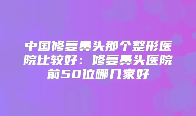 中国修复鼻头那个整形医院比较好：修复鼻头医院前50位哪几家好