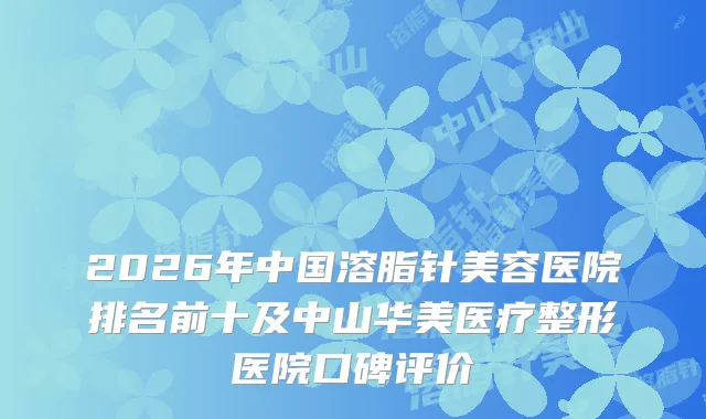 2026年中国溶脂针美容医院排名前十及中山华美医疗整形医院口碑评价