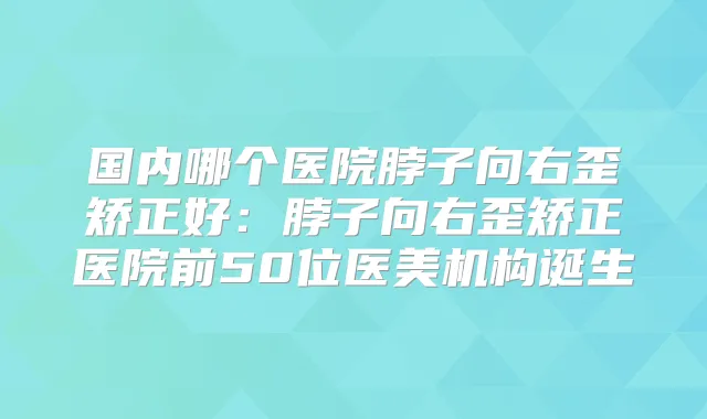 国内哪个医院脖子向右歪矫正好：脖子向右歪矫正医院前50位医美机构诞生