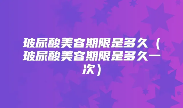 玻尿酸美容期限是多久（玻尿酸美容期限是多久一次）