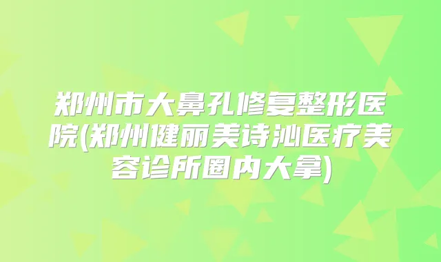 郑州市大鼻孔修复整形医院(郑州健丽美诗沁医疗美容诊所圈内大拿)