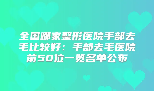 全国哪家整形医院手部去毛比较好:手部去毛医院前50位一览名单公布