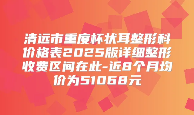 清远市重度杯状耳整形科价格表2025版详细整形收费区间在此-近8个月均价为51068元