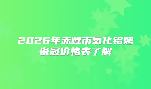 2026年赤峰市氧化铝烤瓷冠价格表了解
