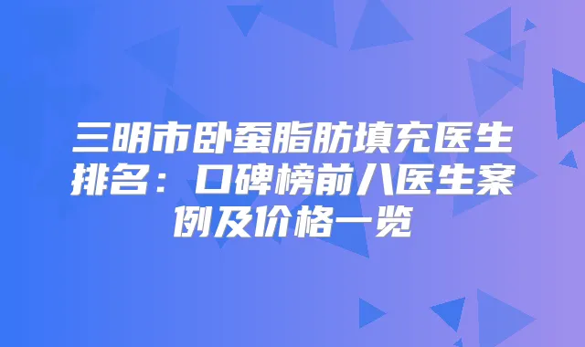 三明市卧蚕脂肪填充医生排名：口碑榜前八医生案例及价格一览