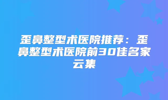 歪鼻整型术医院推荐：歪鼻整型术医院前30佳名家云集