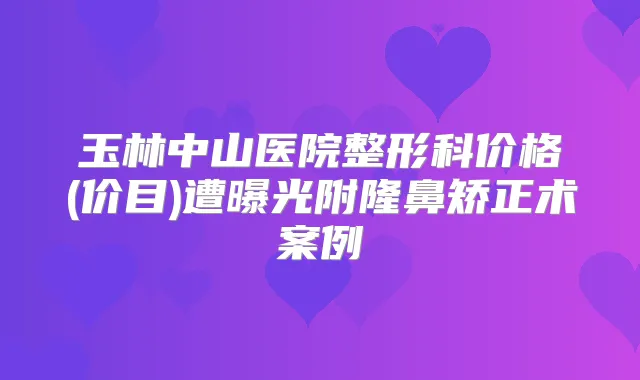 玉林中山医院整形科价格(价目)遭曝光附隆鼻矫正术案例