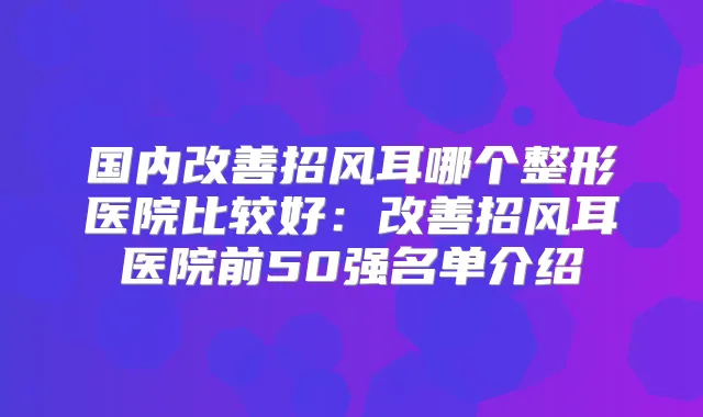 国内招风耳哪个整形医院比较好：招风耳医院前50强名单介绍