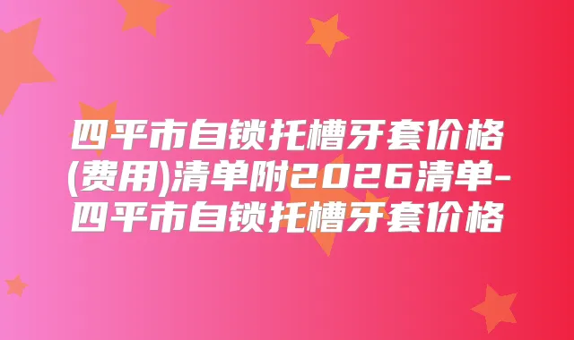 四平市自锁托槽牙套价格(费用)清单附2026清单-四平市自锁托槽牙套价格