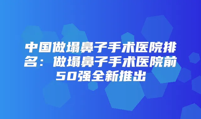中国做塌鼻子手术医院排名：做塌鼻子手术医院前50强全新推出
