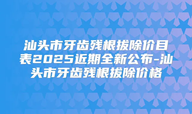 汕头市牙齿残根拔除价目表2025近期全新公布-汕头市牙齿残根拔除价格