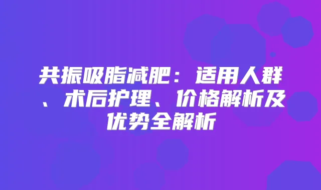 共振吸脂减肥:适用人群、术后护理、价格解析及优势全解析