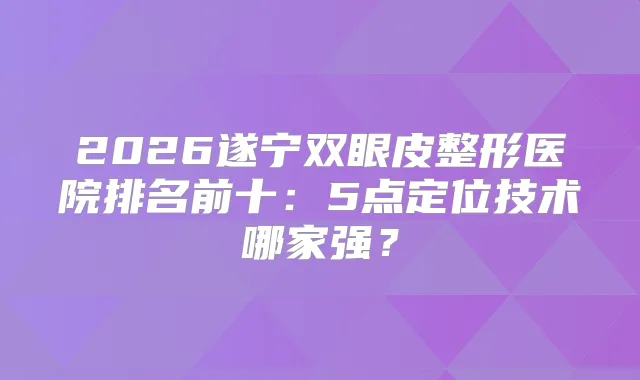 2026遂宁双眼皮整形医院排名前十：5点定位技术哪家强？