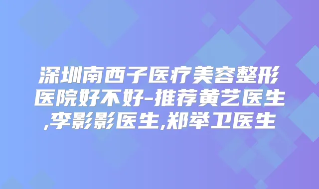 深圳南西子医疗美容整形医院好不好-推荐黄艺医生,李影影医生,郑举卫医生