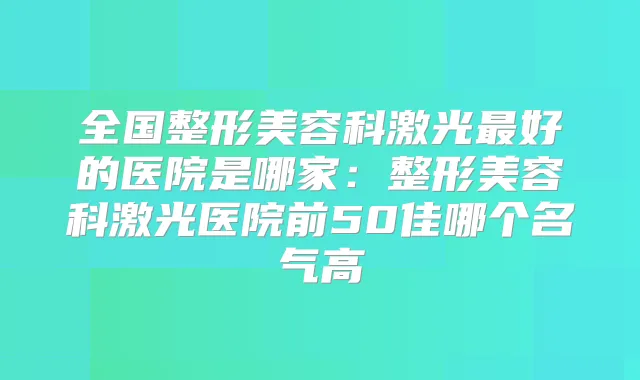 全国整形美容科激光好的医院是哪家：整形美容科激光医院前50佳哪个名气高