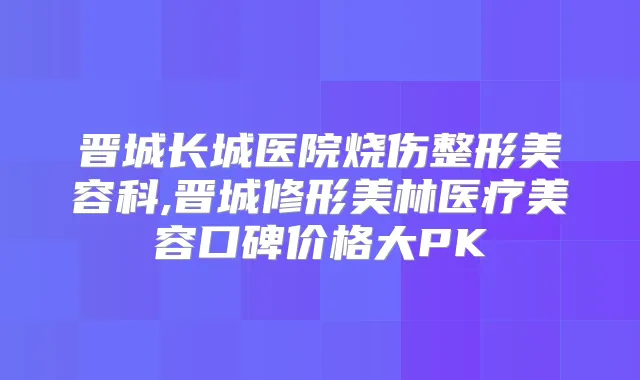 晋城长城医院烧伤整形美容科,晋城修形美林医疗美容口碑价格大PK