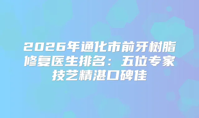 2026年通化市前牙树脂修复医生排名:五位专家技艺精湛口碑佳