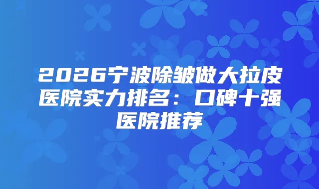 2026宁波除皱做大拉皮医院实力排名：口碑十强医院推荐