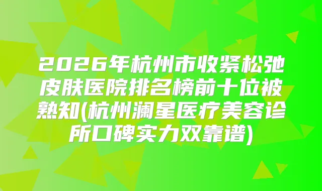 2026年杭州市收紧松弛皮肤医院排名榜前十位被熟知(杭州澜星医疗美容诊所口碑实力双靠谱)