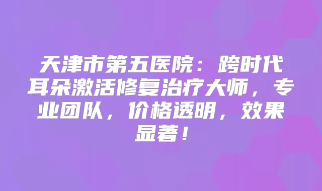 天津市第五医院:跨时代耳朵激活修复大师,专业团队,价格透明,效果显著!