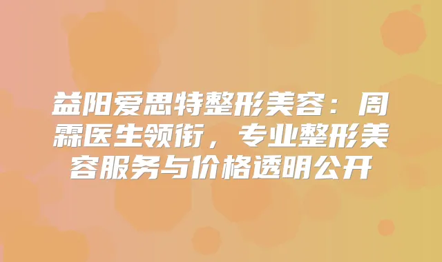 益阳爱思特整形美容：周霖医生领衔，专业整形美容服务与价格透明公开