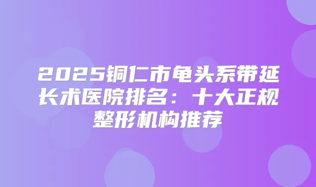 2025铜仁市龟头系带延长术医院排名：十大正规整形机构推荐