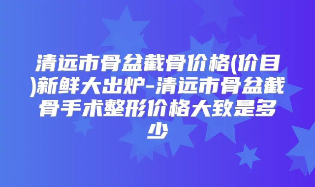 清远市骨盆截骨价格(价目)新鲜大出炉-清远市骨盆截骨手术整形价格大致是多少
