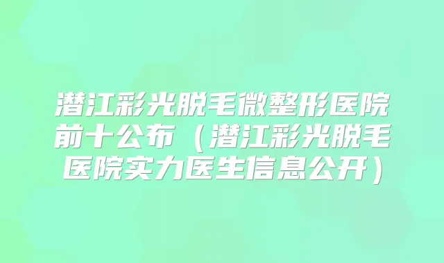 潜江彩光脱毛微整形医院前十公布（潜江彩光脱毛医院实力医生信息公开）