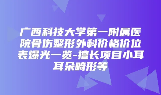广西科技大学第一附属医院骨伤整形外科价格价位表爆光一览-擅长项目小耳耳朵畸形等