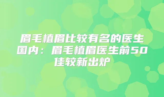 眉毛植眉比较有名的医生国内:眉毛植眉医生前50佳较新出炉