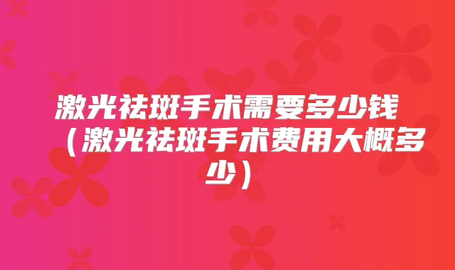 激光祛斑手术需要多少钱(激光祛斑手术费用大概多少)