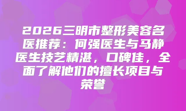 2026三明市整形美容名医推荐：何强医生与马静医生技艺精湛，口碑佳，全面了解他们的擅长项目与荣誉