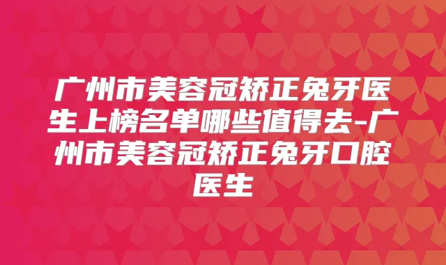 广州市美容冠矫正兔牙医生上榜名单哪些值得去-广州市美容冠矫正兔牙口腔医生