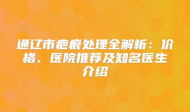 通辽市疤痕处理全解析:价格、医院推荐及知名医生介绍