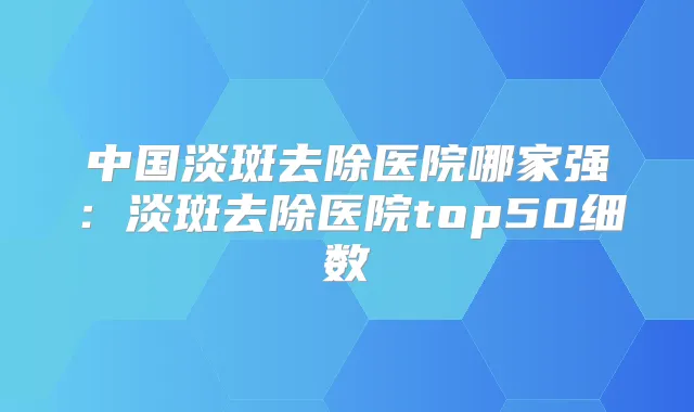 中国淡斑去除医院哪家强:淡斑去除医院top50细数