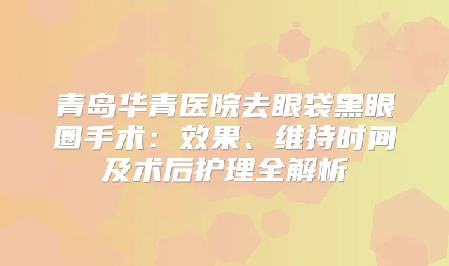 青岛华青医院去眼袋黑眼圈手术：效果、维持时间及术后护理全解析