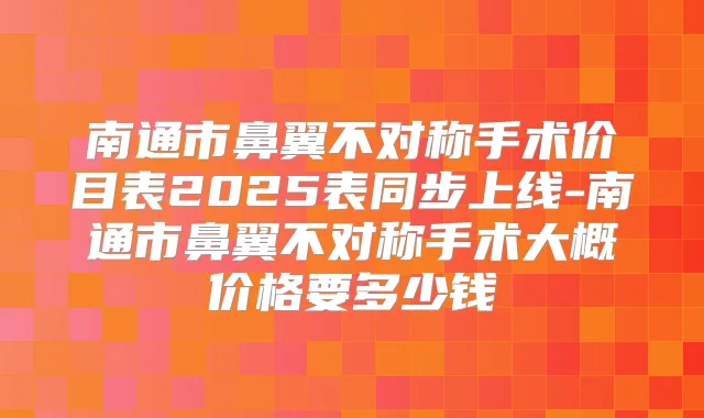 南通市鼻翼不对称手术价目表2025表同步上线-南通市鼻翼不对称手术大概价格要多少钱