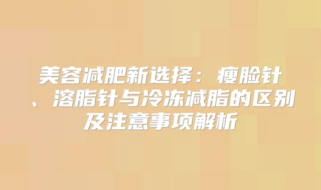 美容减肥新选择:瘦脸针、溶脂针与冷冻减脂的区别及注意事项解析