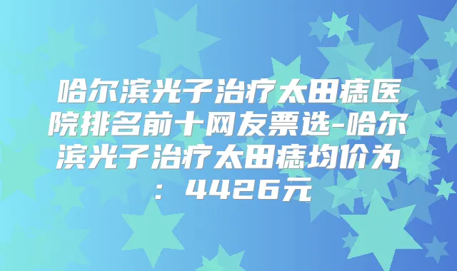哈尔滨光子太田痣医院排名前十网友票选-哈尔滨光子太田痣均价为：4426元