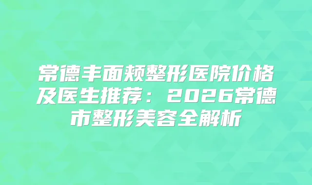 常德丰面颊整形医院价格及医生推荐：2026常德市整形美容全解析