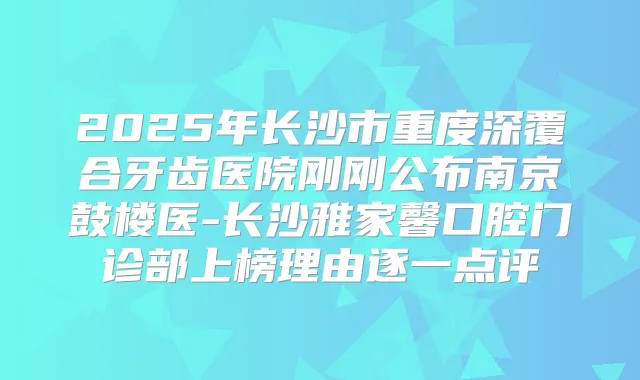 2025年长沙市重度深覆合牙齿医院刚刚公布南京鼓楼医-长沙雅家馨口腔门诊部上榜理由逐一点评