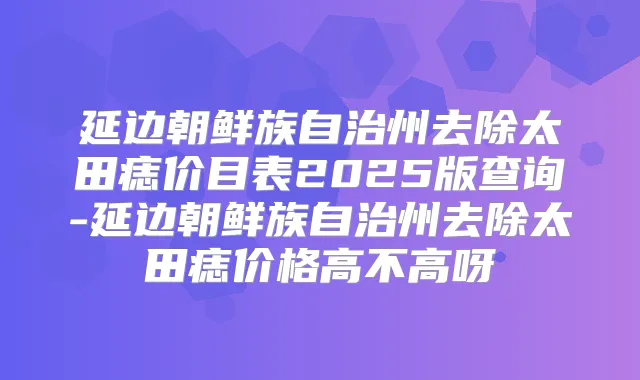 延边朝鲜族自治州去除太田痣价目表2025版查询-延边朝鲜族自治州去除太田痣价格高不高呀