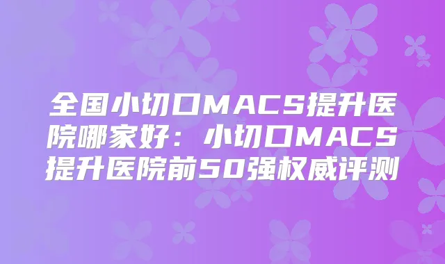 全国小切口MACS提升医院哪家好:小切口MACS提升医院前50强评测