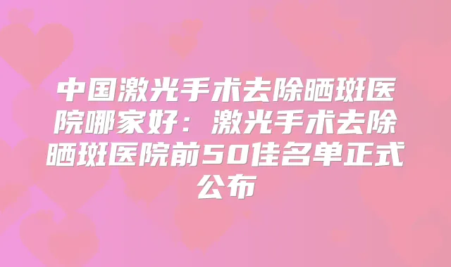 中国激光手术去除晒斑医院哪家好：激光手术去除晒斑医院前50佳名单正式公布