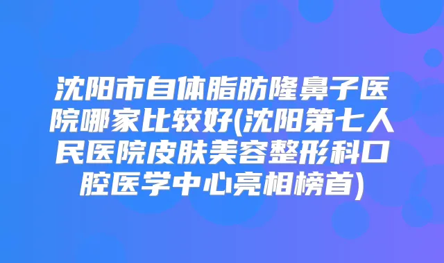 沈阳市自体脂肪隆鼻子医院哪家比较好(沈阳第七人民医院皮肤美容整形科口腔医学中心亮相榜首)