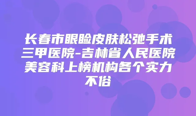 长春市眼睑皮肤松弛手术三甲医院-吉林省人民医院美容科上榜机构各个实力不俗