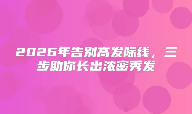2026年告别高发际线,三步助你长出浓密秀发