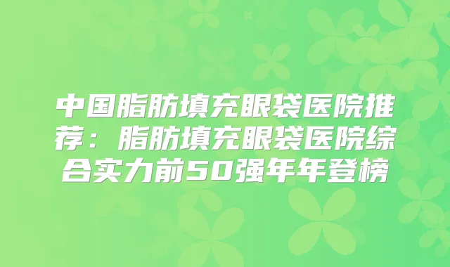 中国脂肪填充眼袋医院推荐:脂肪填充眼袋医院综合实力前50强年年登榜
