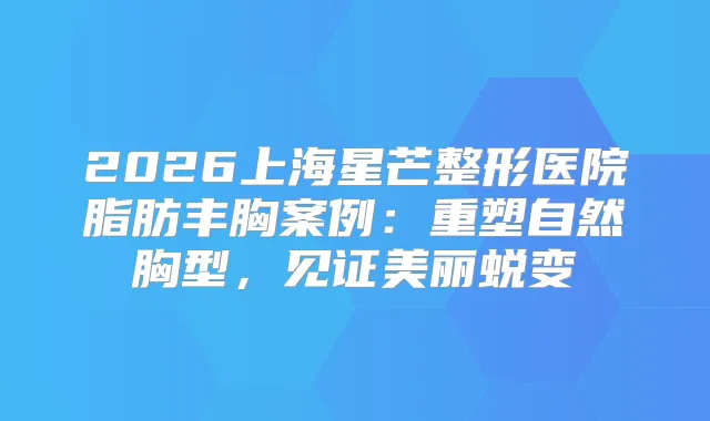2026上海星芒整形医院脂肪丰胸案例:重塑自然胸型,见证美丽蜕变