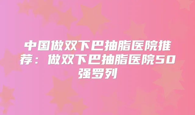 中国做双下巴抽脂医院推荐：做双下巴抽脂医院50强罗列